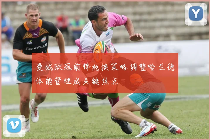 曼城欧冠前锋轮换策略调整哈兰德体能管理成关键焦点