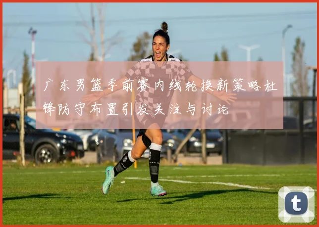 广东男篮季前赛内线轮换新策略杜锋防守布置引发关注与讨论
