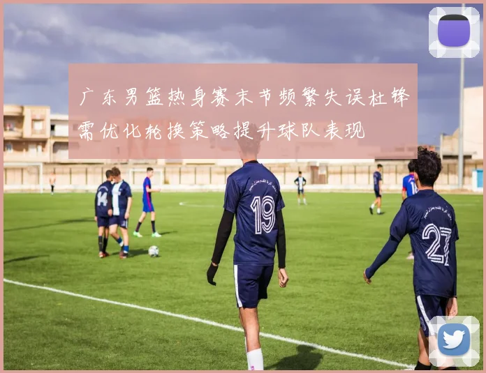 广东男篮热身赛末节频繁失误杜锋需优化轮换策略提升球队表现