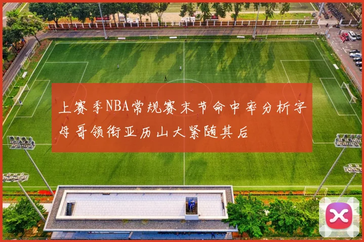 上赛季NBA常规赛末节命中率分析字母哥领衔亚历山大紧随其后